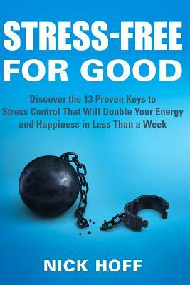 Stress-Free for Good: Discover the 13 Proven Keys to Stress Control That Will Double Your Energy and Happiness in Less Than a Week by Nick Hoff