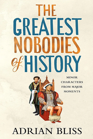 The Greatest Nobodies of History: Minor Characters from Major Moments by Adrian Bliss