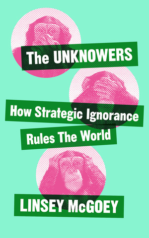 The Unknowers: How Strategic Ignorance Rules the World by Linsey McGoey