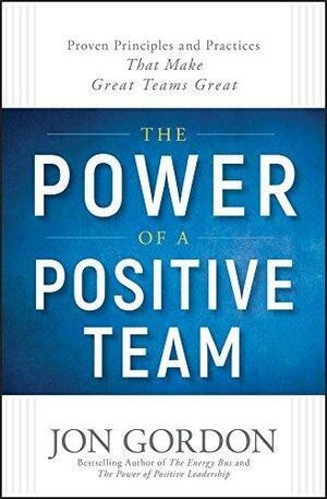 The Power of a Positive Team: Proven Principles and Practices that Make Great Teams Great by Jon Gordon, Jon Gordon