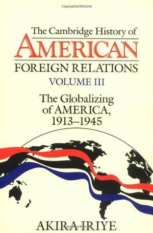 The Cambridge History of American Foreign Relations: Volume 3, the Globalizing of America, 1913-1945 by Akira Iriye