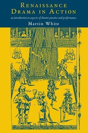 Renaissance Drama in Action: An Introduction to Aspects of Theatre Practice and Performance by Martin White