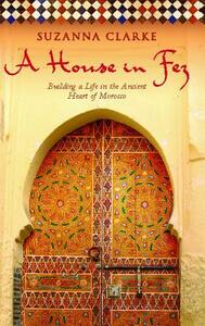 A House in Fez: Building a Life in the Ancient Heart of Morocco by Suzanna Clarke