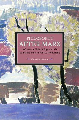 Philosophy After Marx: 100 Years of Misreadings and the Normative Turn in Political Philosophy by Christoph Henning