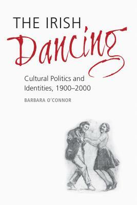The Irish Dancing: Cultural Politics and Identities, 1900-2000 by Barbara O'Connor