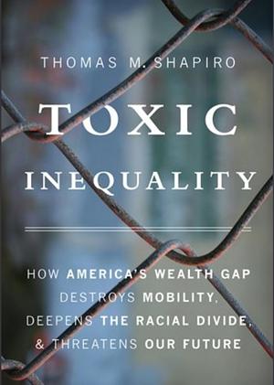 Toxic Inequality: How America's Wealth Gap Destroys Mobility, Deepens the Racial Divide, and Threatens Our Future by Thomas M. Shapiro