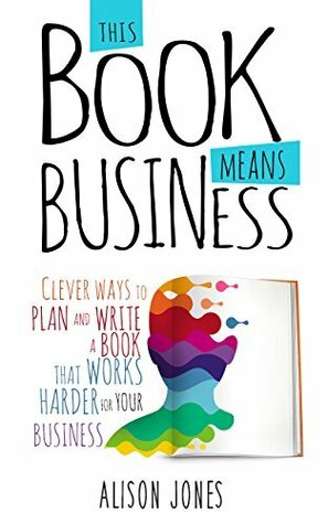 This Book Means Business: Clever ways to plan and write a book that works harder for your business by Alison Jones, Bernadette Jiwa