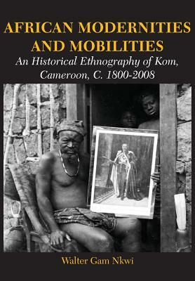 African Modernities and Mobilities. an Historical Ethnography of Kom, Cameroon, C. 1800-2008 by Walter Gam Nkwi