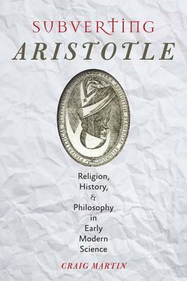 Subverting Aristotle: Religion, History, and Philosophy in Early Modern Science by Craig Martin
