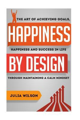 Happiness By Design: The Art Of Achieving Goals, Happiness And Success In Life Through Maintaining A Calm Mindset by Julia Wilson