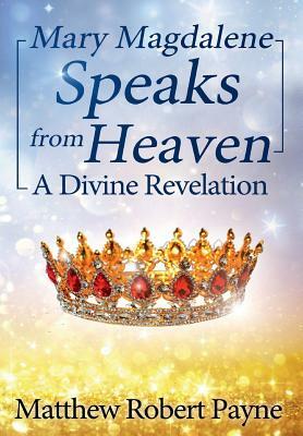 Mary Magdalene Speaks from Heaven: A Divine Revelation by Matthew Robert Payne