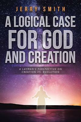 A Logical Case for God and Creation: A Layman's Perspective on Creation vs. Evolution by Jerry Smith