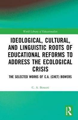 Ideological, Cultural, and Linguistic Roots of Educational Reforms to Address the Ecological Crisis: The Selected Works of C.A. (Chet) Bowers by C. a. Bowers