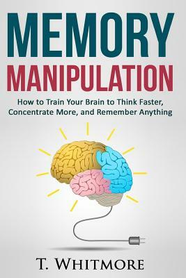 Memory Manipulation: How to Train Your Brain to Think Faster, Concentrate More, and Remember Anything by T. Whitmore