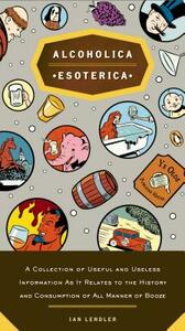 Alcoholica Esoterica: A Collection of Useful and Useless Information as It Relates to the History Andc Onsumption of All Manner of Booze by Ian Lendler