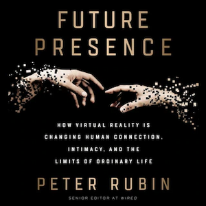 Future Presence: How Virtual Reality Is Changing Human Connection, Intimacy, and the Limits of Ordinary Life by Peter Rubin