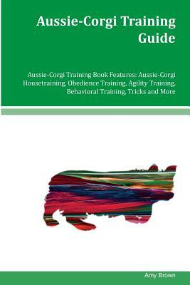 Aussie-Corgi Training Guide Aussie-Corgi Training Book Features: Aussie-Corgi Housetraining, Obedience Training, Agility Training, Behavioral Training by Amy Brown
