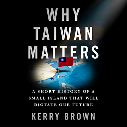 Why Taiwan Matters: A Short History of a Small Island That Will Dictate Our Future by Kerry Brown