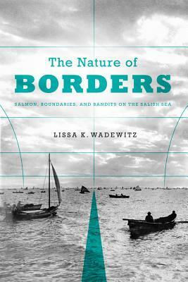 The Nature of Borders: Salmon, Boundaries, and Bandits on the Salish Sea by Lissa K. Wadewitz