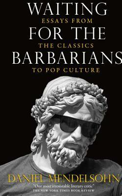 Waiting for the Barbarians: Essays from the Classics to Pop Culture by Daniel Mendelsohn