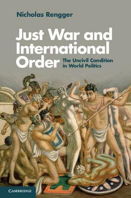 Just War and International Order: The Uncivil Condition in World Politics by Nicholas Rengger, N. J. Rengger