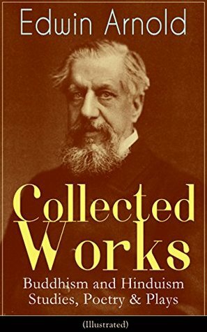 Collected Works of Edwin Arnold: Buddhism and Hinduism Studies, Poetry & Plays (Illustrated): The Essence of Buddhism, Light of the World, The Light of ... The Japanese Wife, Death--And Afterwards... by Edwin Arnold