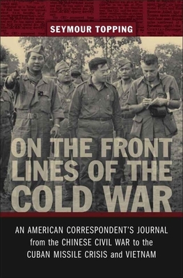 On the Front Lines of the Cold War: An American Correspondents Journal from the Chinese Civil War to the Cuban Missile Crisis and Vietnam by Seymour Topping