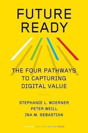 Future Ready: The Four Pathways to Capturing Digital Value by Ina M. Sebastian, Peter Weill, Stephanie L. Woerner