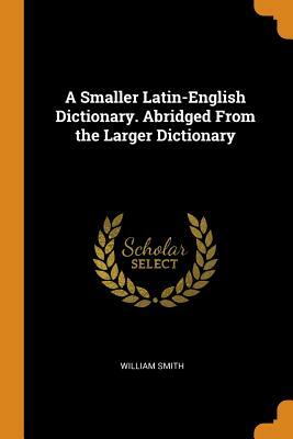 A Smaller Latin-English Dictionary. Abridged from the Larger Dictionary by William Smith