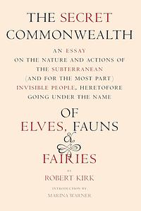 The Secret Commonwealth: An Essay on the Nature and Actions of the Subterranean (And For The Most Part) Invisible People, Heretofore Going Under the Name of Elves, Fauns & Fairies by Robert Kirk