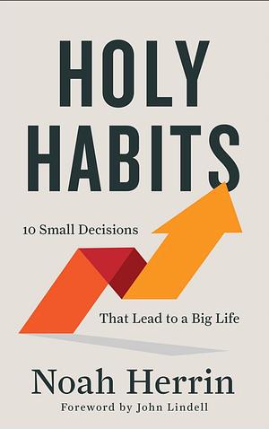 Holy Habits: 10 Small Decisions That Lead to a Big Life by Noah Herrin