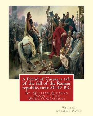 A friend of Caesar, a tale of the fall of the Roman republic, time 50-47 B.C: By: William Stearns Davis (The World's Classics) by William Stearns Davis