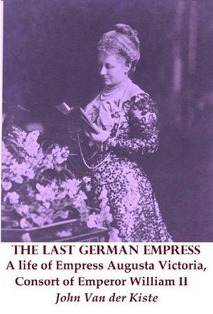 The Last German Empress: A life of Empress Augusta Victoria, Consort of Emperor William II by John van der Kiste, John van der Kiste