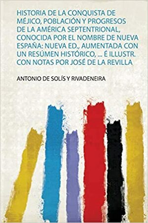 Historia De La Conquista De M�jico, Poblaci�n Y Progresos De La Am�rica Septentrional, Conocida Por El Nombre De Nueva Espa�a: Nueva Ed., Aumentada Con Un Res�men Hist�rico, ... � Illustr. Con Notas Por Jos� De La Revilla by Antonio de Solís y Rivadeneira