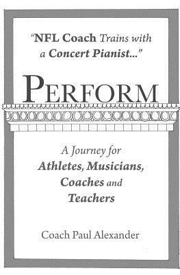 Perform: NFL Coach Trains with a Concert Pianist .... a Journey for Athletes, Musicians, Coaches and Teachers. by Paul Alexander