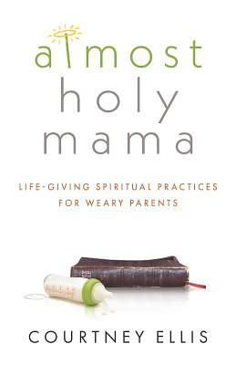 Almost Holy Mama: Life-Giving Spiritual Practices for Weary Parents by Courtney Ellis