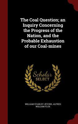 The Coal Question; An Inquiry Concerning the Progress of the Nation, and the Probable Exhaustion of Our Coal-Mines by Alfred William Flux, William Stanley Jevons