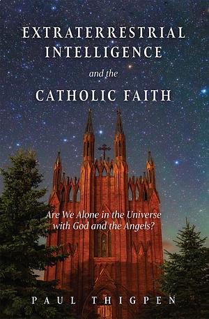 Extraterrestrial Intelligence and the Catholic Faith: Are We Alone in the Universe with God and the Angels? by Paul Thigpen