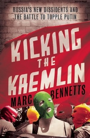 Kicking the Kremlin: Russia's New Dissidents and the Battle to Topple Putin by Marc Bennetts