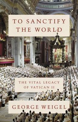 To Sanctify the World: The Vital Legacy of Vatican II by George Weigel