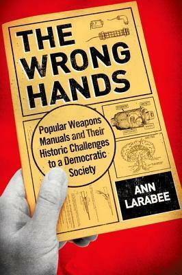 The Wrong Hands: Popular Weapons Manuals and Their Historic Challenges to a Democratic Society by Ann Larabee