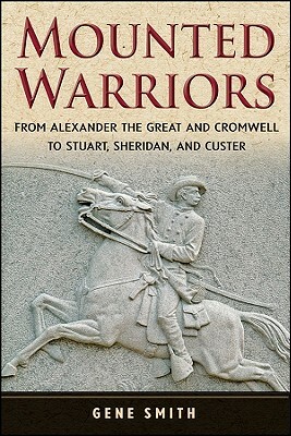 Mounted Warriors: From Alexander the Great and Cromwell to Stuart, Sheridan, and Custer by Gene Smith