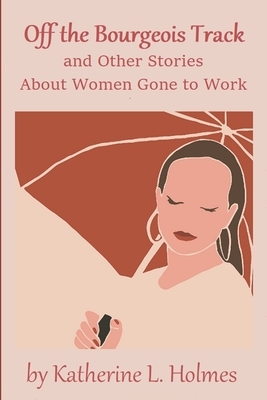 Off the Bourgeois Track and Other Stories About Women Gone to Work by Katherine L. Holmes