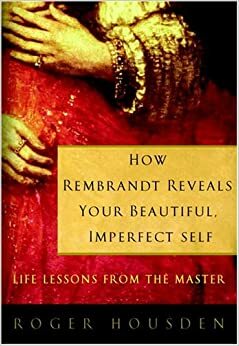 How Rembrandt Reveals Your Beautiful, Imperfect Self: Life Lessons from the Master by Roger Housden