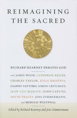 Reimagining the Sacred: Richard Kearney Debates God with James Wood, Catherine Keller, Charles Taylor, Julia Kristeva, Gianni Vattimo, Simon Critchley, Jean-Luc Marion, John Caputo, David Tracy, Jens Zimmermann, and Merold Westphal by Jens Zimmermann, Richard Kearney