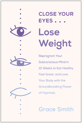 Close Your Eyes, Lose Weight: Reprogram Your Mind to Eat Healthy, Feel Great, and Love Your Body with the Groundbreaking Power of Hypnosis by Grace Smith