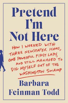 Pretend I'm Not Here: How I Worked with Three Newspaper Icons, One Powerful First Lady, and Still Managed to Dig Myself Out of the Washingto by Barbara Feinman Todd