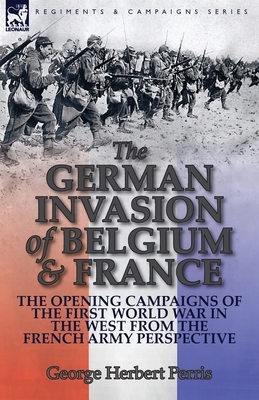 The German Invasion of Belgium & France: The Opening Campaigns of the First World War in the West from the French Army Perspective by George Herbert Perris