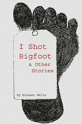 I Shot Bigfoot & Other Stories by Michael Wells