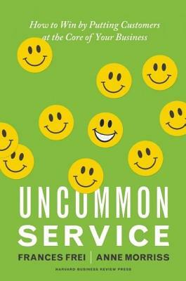 Uncommon Service: How to Win by Putting Customers at the Core of Your Business by Frances Frei, Anne Morriss